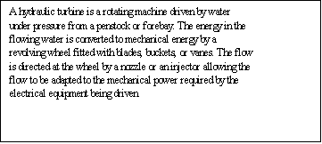 Text Box: A hydraulic turbine is a rotating machine driven by water under pressure from a penstock or forebay. The energy in the flowing water is converted to mechanical energy by a revolving wheel fitted with blades, buckets, or vanes. The flow is directed at the wheel by a nozzle or an injector allowing the flow to be adapted to the mechanical power required by the electrical equipment being driven. 

