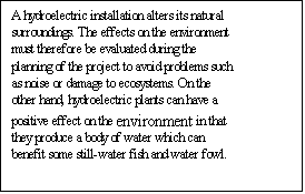 Text Box: A hydroelectric installation alters its natural surroundings. The effects on the environment must therefore be evaluated during the planning of the project to avoid problems such as noise or damage to ecosystems. On the other hand, hydroelectric plants can have a positive effect on the environment in that they produce a body of water which can benefit some still-water fish and water fowl. 

