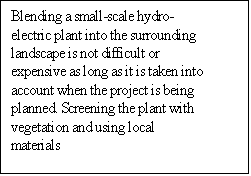 Text Box: Blending a small-scale hydro-electric plant into the surrounding landscape is not difficult or expensive as long as it is taken into account when the project is being planned. Screening the plant with vegetation and using local materials 

