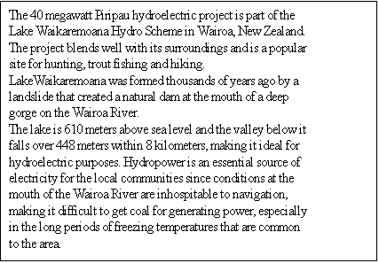 Text Box: The 40 megawatt Piripau hydroelectric project is part of the Lake Waikaremoana Hydro Scheme in Wairoa, New Zealand. The project blends well with its surroundings and is a popular site for hunting, trout fishing and hiking. 
LakeWaikaremoana was formed thousands of years ago by a landslide that created a natural dam at the mouth of a deep gorge on the Wairoa River. 
The lake is 610 meters above sea level and the valley below it falls over 448 meters within 8 kilometers, making it ideal for hydroelectric purposes. Hydropower is an essential source of electricity for the local communities since conditions at the mouth of the Wairoa River are inhospitable to navigation, making it difficult to get coal for generating power, especially in the long periods of freezing temperatures that are common to the area. 

