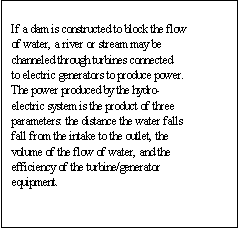 Text Box: If a dam is constructed to block the flow of water, a river or stream may be channeled through turbines connected to electric generators to produce power. The power produced by the hydro-electric system is the product of three parameters: the distance the water falls fall from the intake to the outlet, the volume of the flow of water, and the efficiency of the turbine/generator equipment. 

